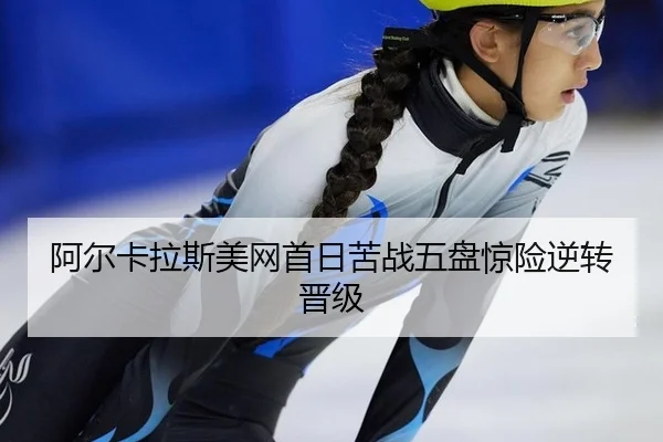 阿尔卡拉斯美网首日苦战五盘惊险逆转晋级