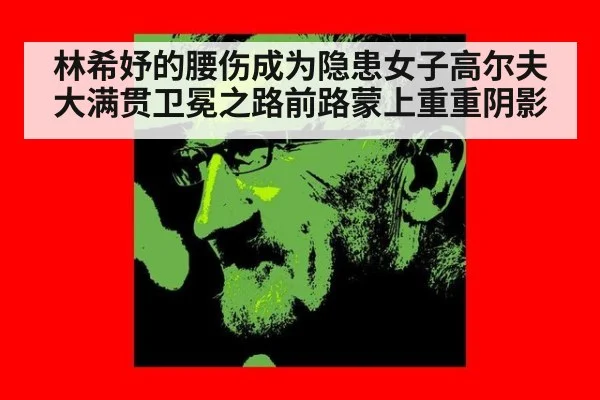 林希妤的腰伤成为隐患女子高尔夫大满贯卫冕之路前路蒙上重重阴影