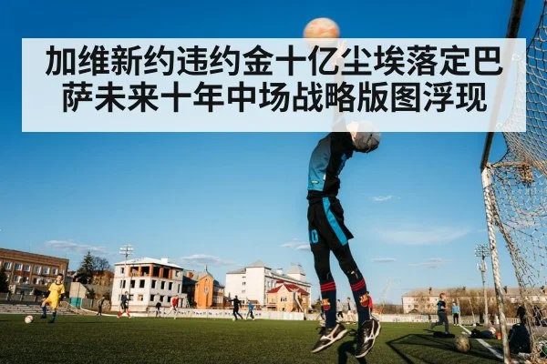 加维新约违约金十亿尘埃落定巴萨未来十年中场战略版图浮现